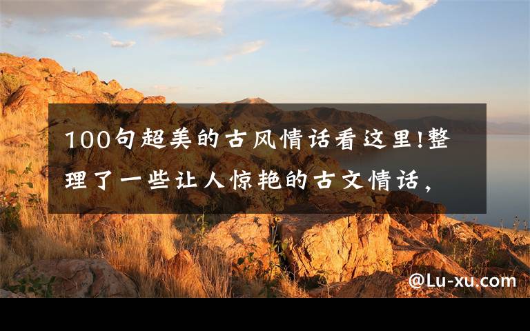 100句超美的古风情话看这里!整理了一些让人惊艳的古文情话,请查收