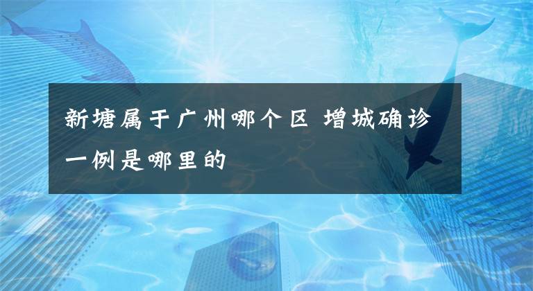 新塘属于广州哪个区 增城确诊一例是哪里的
