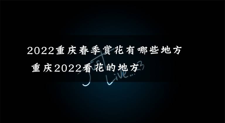 2022重庆春季赏花有哪些地方 重庆2022看花的地方