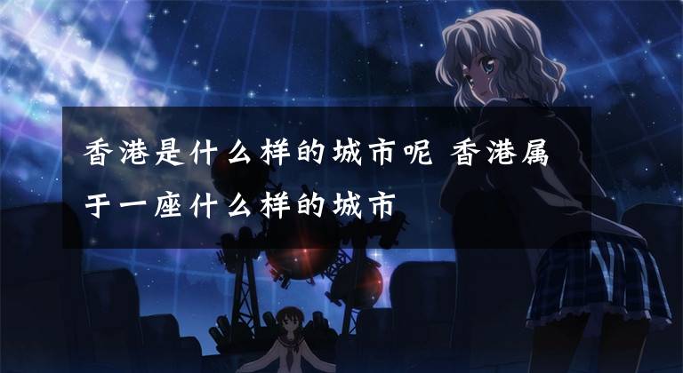 香港是什么样的城市呢 香港属于一座什么样的城市