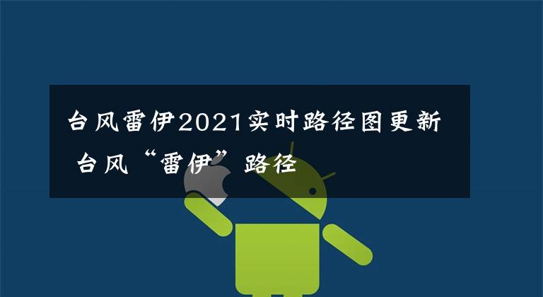 台风雷伊2021实时路径图更新 台风“雷伊”路径
