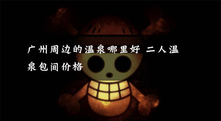 广州周边的温泉哪里好 二人温泉包间价格