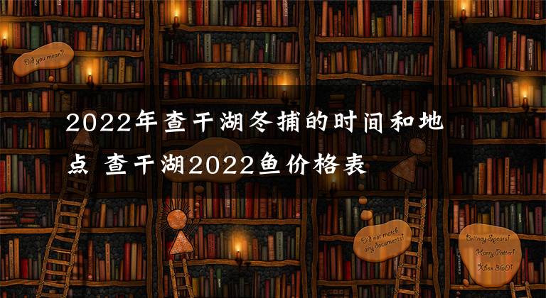 2022年查干湖冬捕的时间和地点 查干湖2022鱼价格表