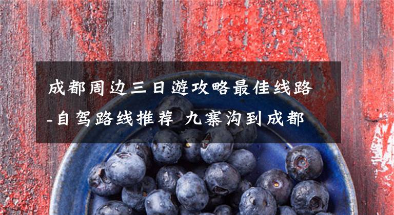 成都周边三日游攻略最佳线路-自驾路线推荐 九寨沟到成都东