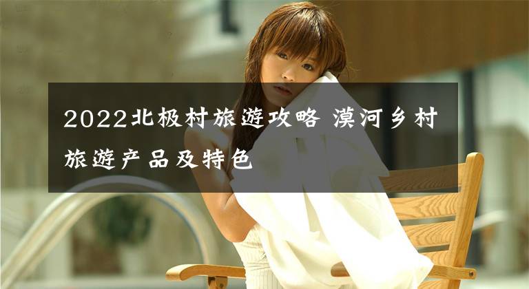 2022北极村旅游攻略 漠河乡村旅游产品及特色