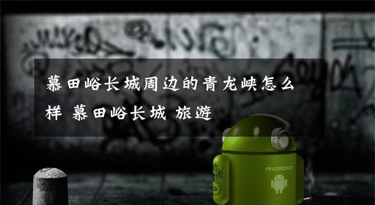 慕田峪长城周边的青龙峡怎么样 慕田峪长城 旅游