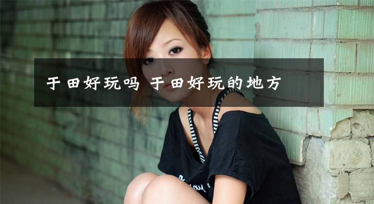 于田好玩吗 于田好玩的地方