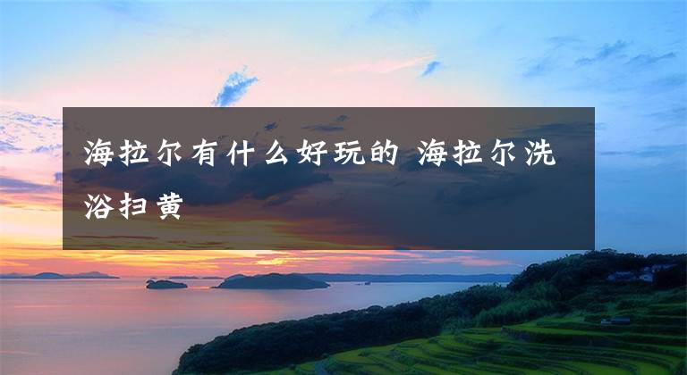 海拉尔有什么好玩的 海拉尔洗浴扫黄