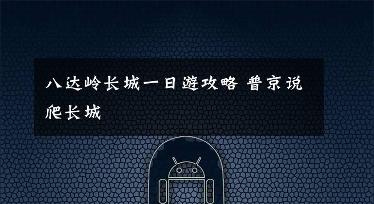 八达岭长城一日游攻略 普京说爬长城