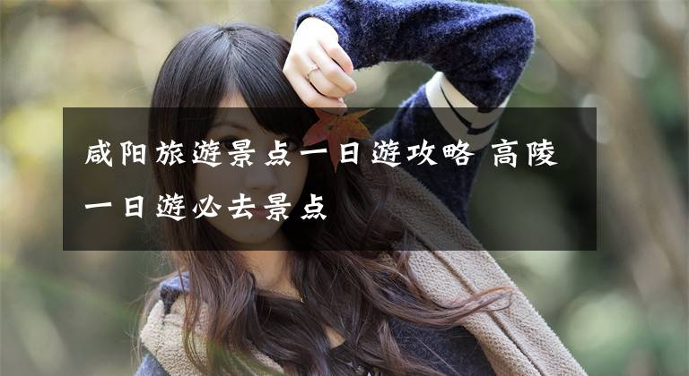 咸阳旅游景点一日游攻略 高陵一日游必去景点