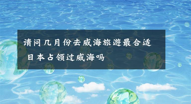 请问几月份去威海旅游最合适 日本占领过威海吗