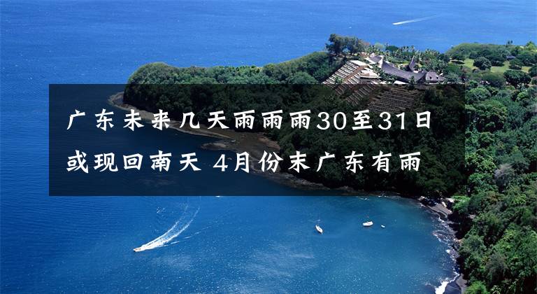 广东未来几天雨雨雨30至31日或现回南天 4月份末广东有雨吗