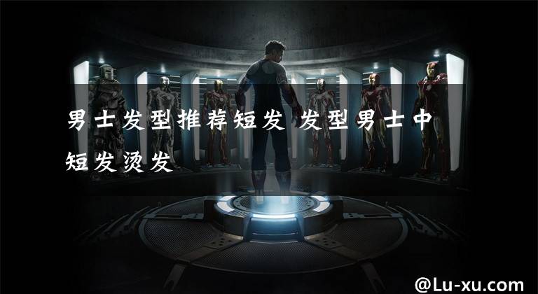 男士发型推荐短发 发型男士中短发烫发