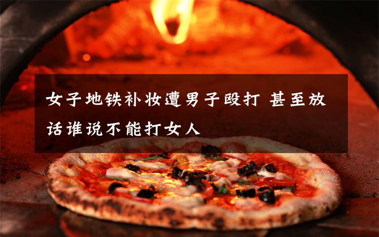 女子地铁补妆遭男子殴打 甚至放话谁说不能打女人