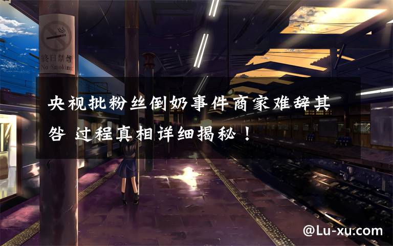 央视批粉丝倒奶事件商家难辞其咎 过程真相详细揭秘!