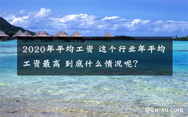2020年平均工资 这个行业年平均工资最高 到底什么情况呢？