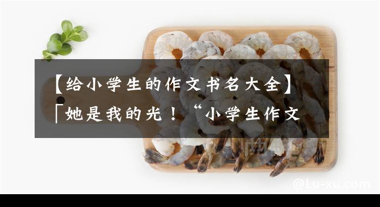 【给小学生的作文书名大全】「她是我的光！“小学生作文《暗恋》火了，感情真实感人。”