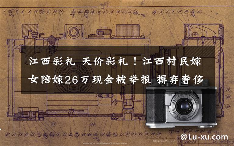江西彩礼 天价彩礼!江西村民嫁女陪嫁26万现金被举报 摒弃奢侈浪费风气