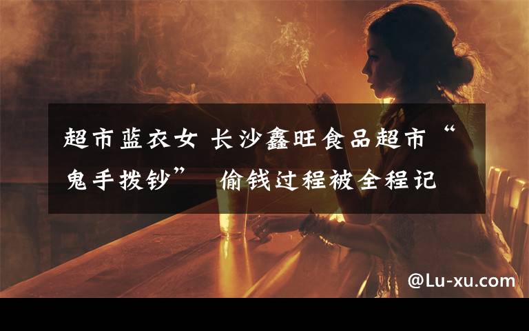 超市蓝衣女 长沙鑫旺食品超市“鬼手拨钞”  偷钱过程被全程记录