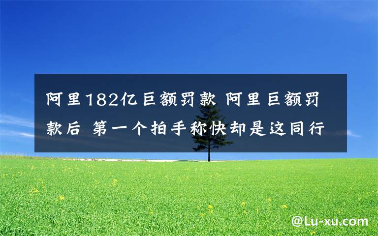 阿里182亿巨额罚款 阿里巨额罚款后 第一个拍手称快却是这同行