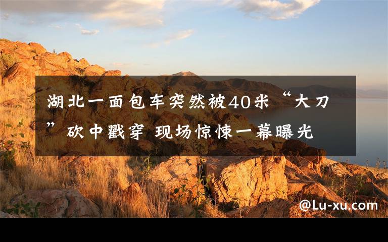 湖北一面包车突然被40米“大刀”砍中戳穿 现场惊悚一幕曝光
