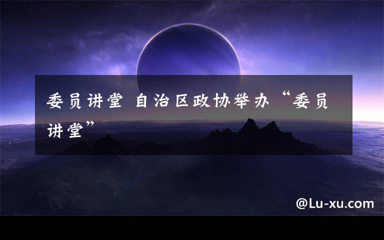 委员讲堂 自治区政协举办“委员讲堂”