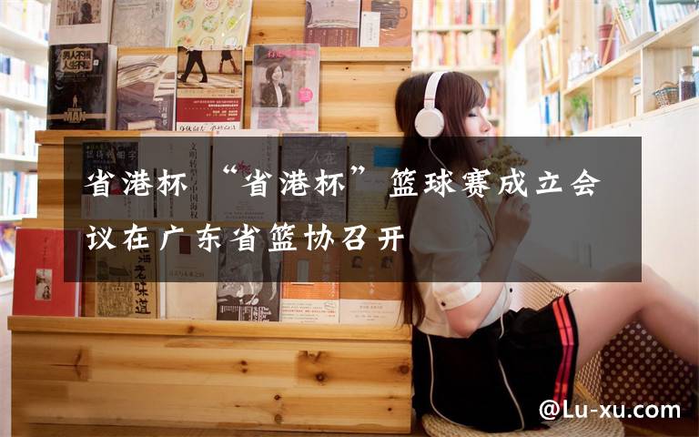 省港杯 “省港杯”篮球赛成立会议在广东省篮协召开