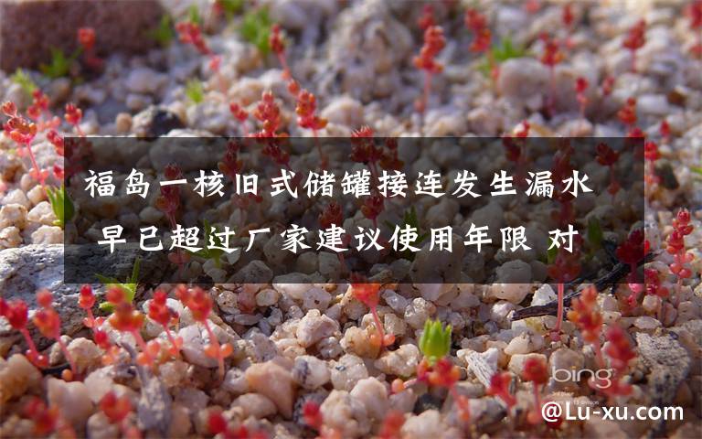 福岛一核旧式储罐接连发生漏水 早已超过厂家建议使用年限 对此大家怎么看？