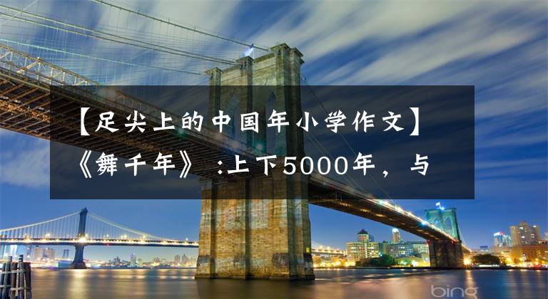 【足尖上的中国年小学作文】《舞千年》 :上下5000年,与君梦一场,中原文化遗产无法隐藏