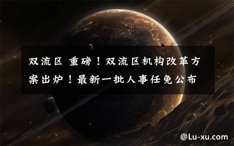 双流区 重磅!双流区机构改革方案出炉!最新一批人事任免公布!