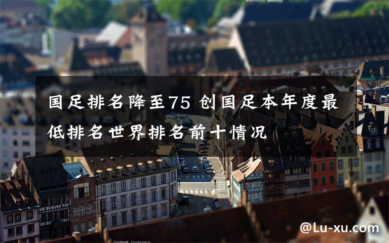 国足排名降至75 创国足本年度最低排名世界排名前十情况