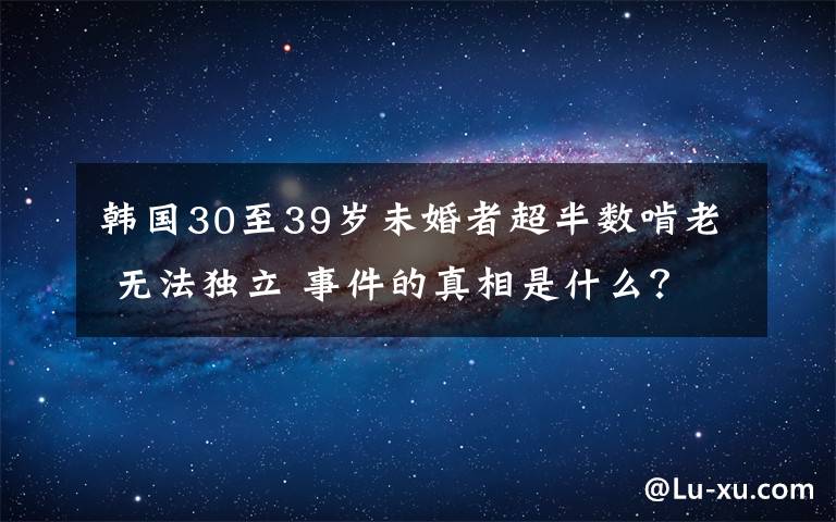 韩国30至39岁未婚者超半数啃老 无法独立 事件的真相是什么?