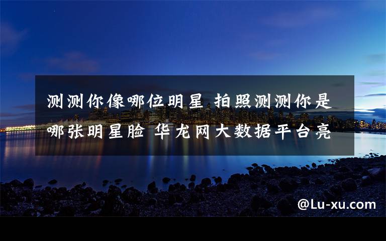 测测你像哪位明星 拍照测测你是哪张明星脸 华龙网大数据平台亮相文博会受追捧
