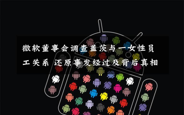 微软董事会调查盖茨与一女性员工关系 还原事发经过及背后真相!