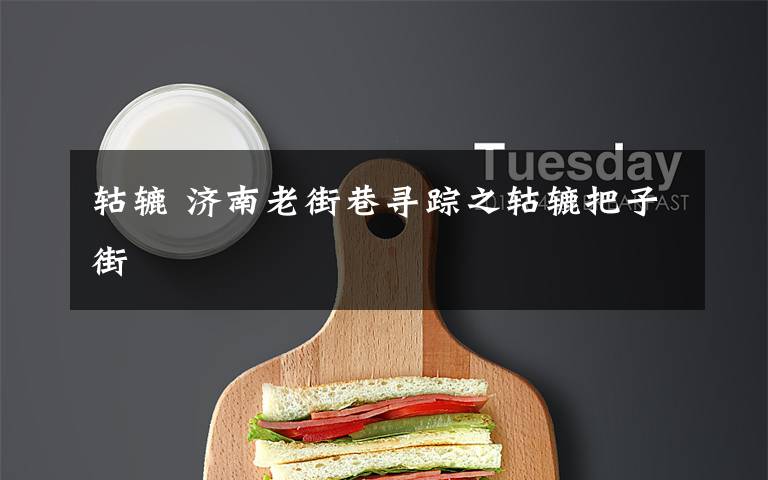 轱辘 济南老街巷寻踪之轱辘把子街