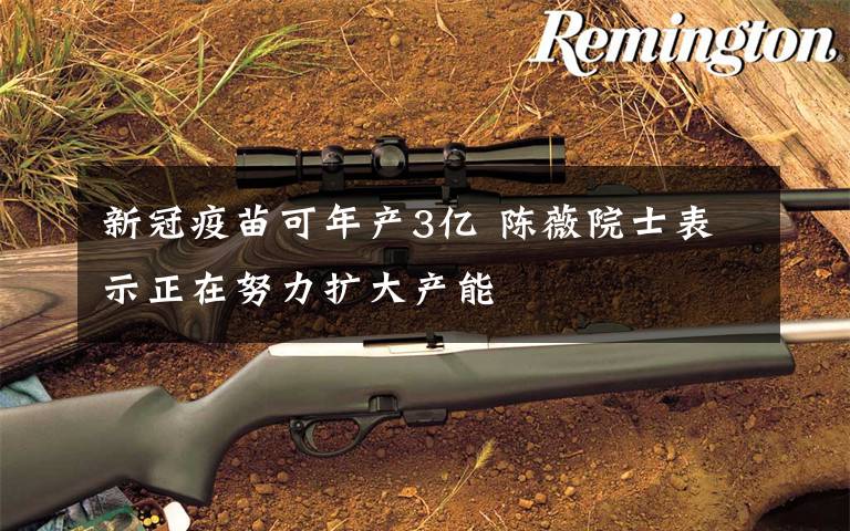 新冠疫苗可年产3亿 陈薇院士表示正在努力扩大产能