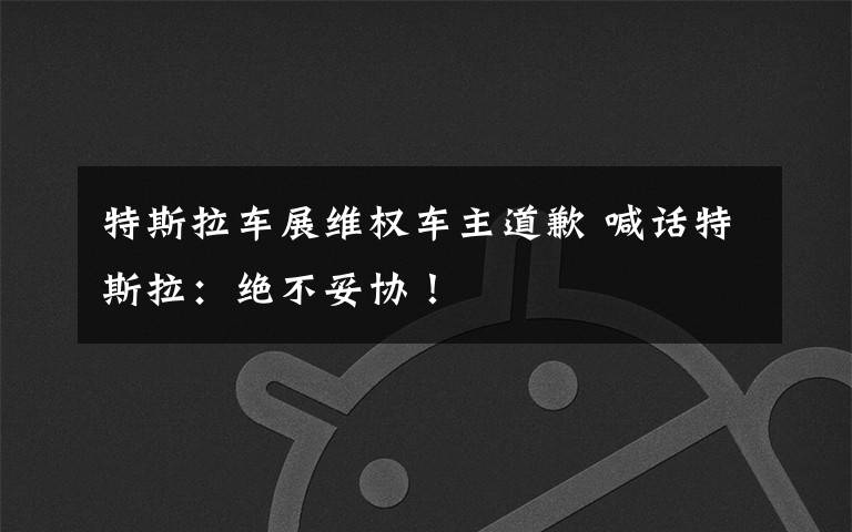 特斯拉车展维权车主道歉 喊话特斯拉:绝不妥协!