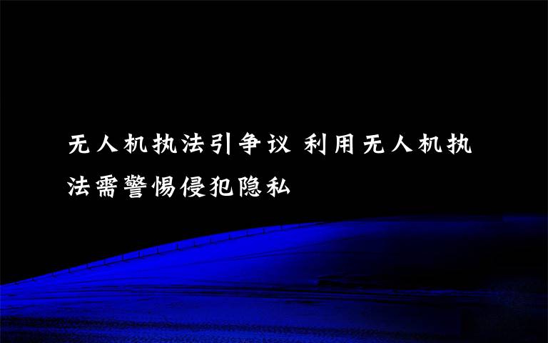无人机执法引争议 利用无人机执法需警惕侵犯隐私