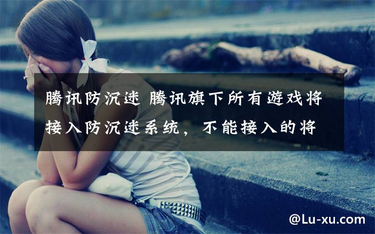 腾讯防沉迷 腾讯旗下所有游戏将接入防沉迷系统,不能接入的将停运、下架