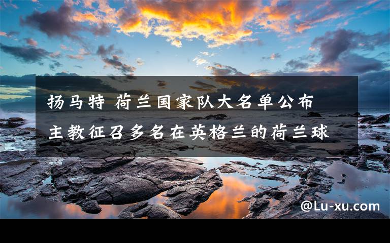 扬马特 荷兰国家队大名单公布 主教征召多名在英格兰的荷兰球员