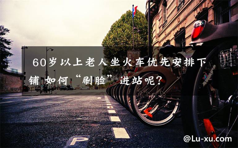 60岁以上老人坐火车优先安排下铺 如何“刷脸”进站呢?