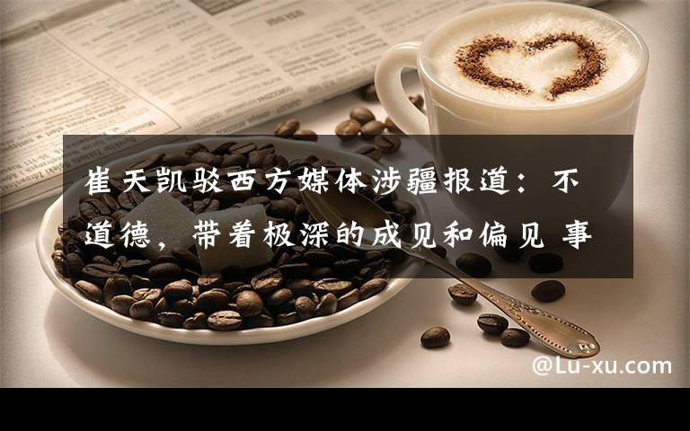 崔天凯驳西方媒体涉疆报道:不道德,带着极深的成见和偏见 事情的详情始末是怎么样了!