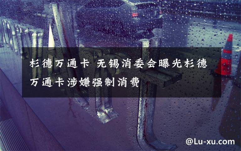 杉德万通卡 无锡消委会曝光杉德万通卡涉嫌强制消费