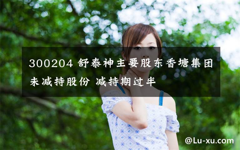 300204 舒泰神主要股东香塘集团未减持股份 减持期过半