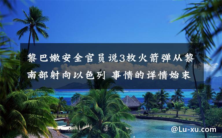 黎巴嫩安全官员说3枚火箭弹从黎南部射向以色列 事情的详情始末是怎么样了！