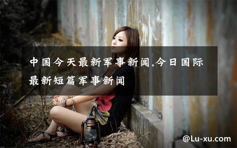 中国今天最新军事新闻,今日国际最新短篇军事新闻