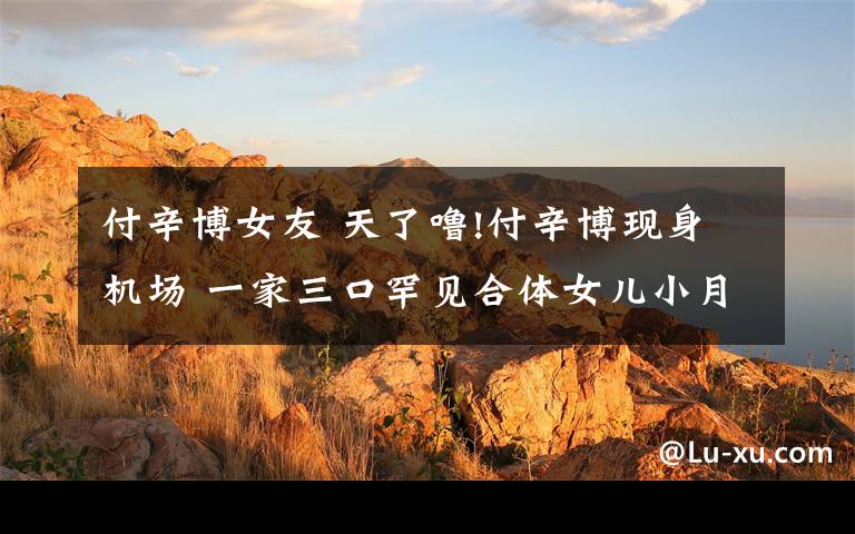 付辛博女友 天了噜!付辛博现身机场 一家三口罕见合体女儿小月亮看起来超萌哒