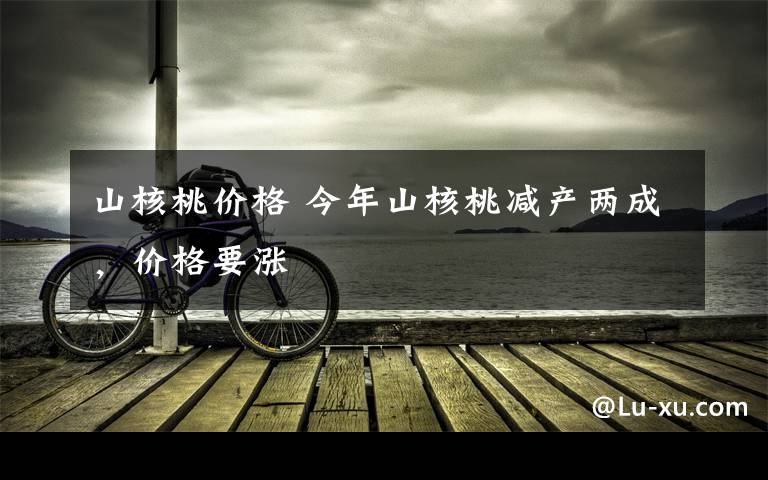 山核桃价格 今年山核桃减产两成,价格要涨