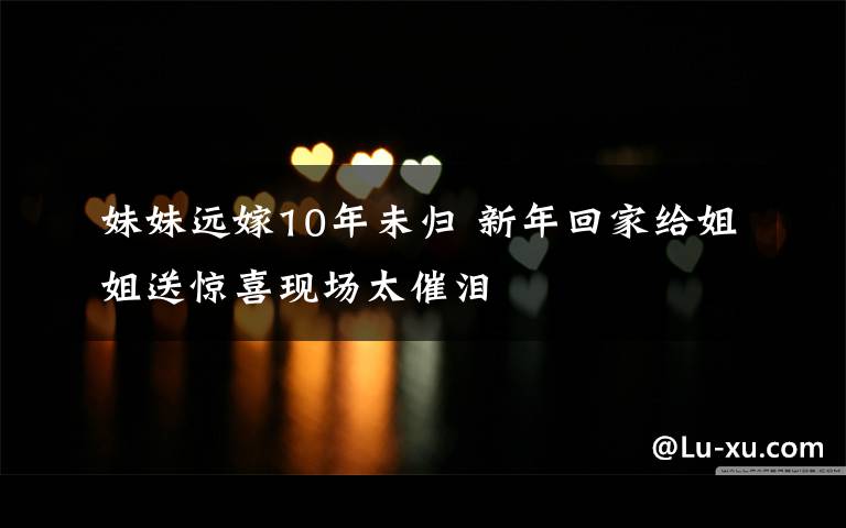 妹妹远嫁10年未归 新年回家给姐姐送惊喜现场太催泪
