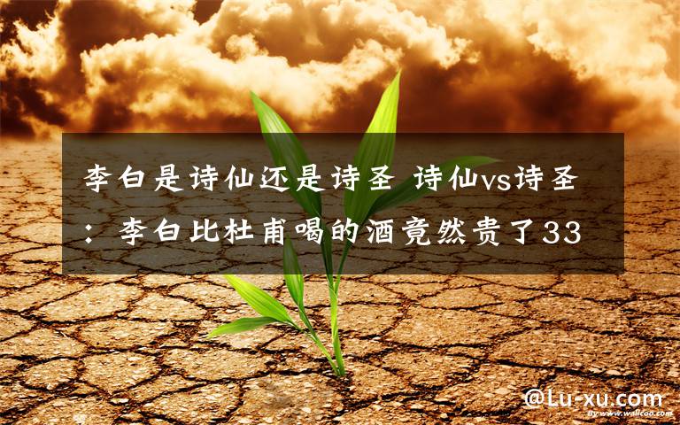 李白是诗仙还是诗圣 诗仙vs诗圣：李白比杜甫喝的酒竟然贵了33倍？